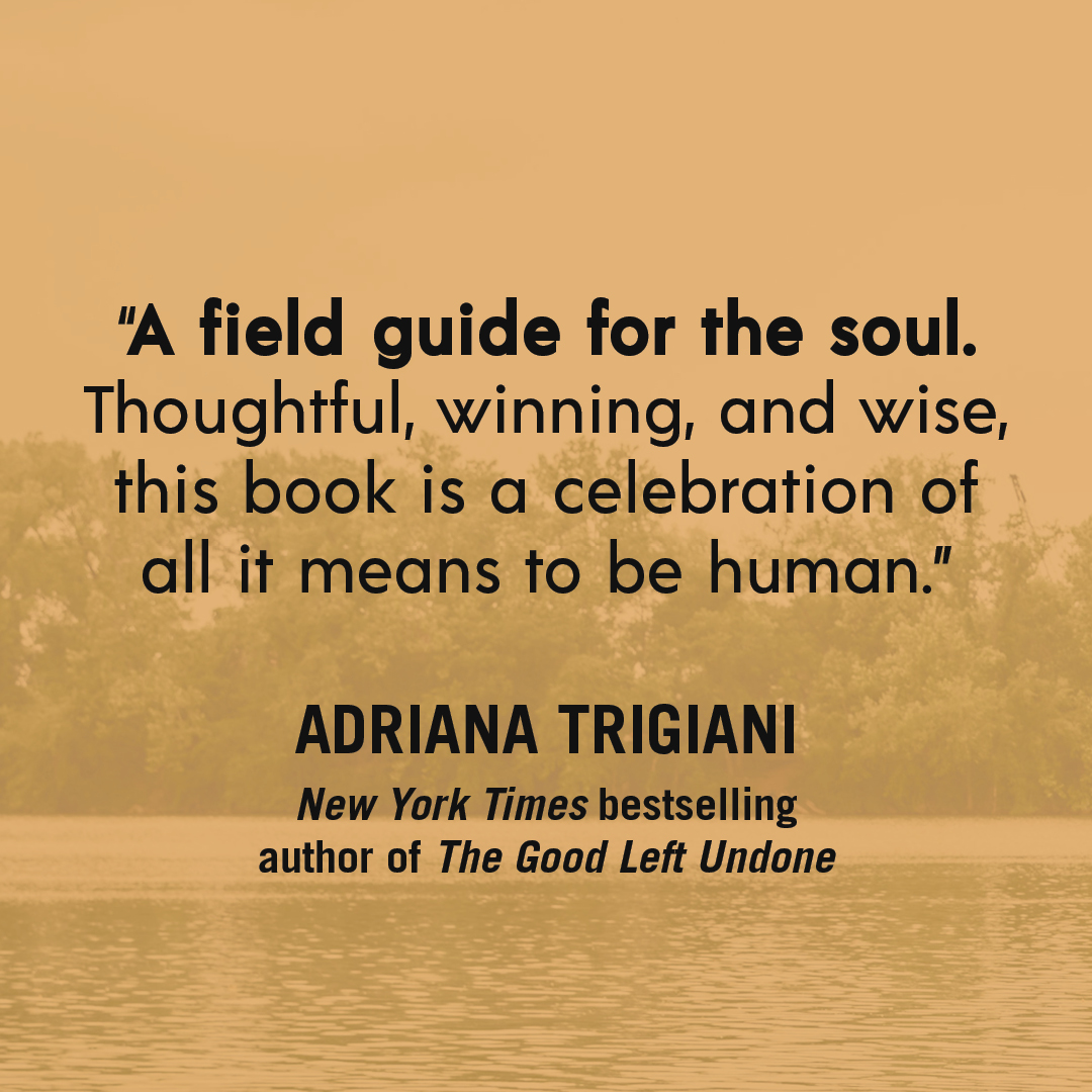 “A field guide for the soul. Thoughtful, winning, and wise, this book is a celebration of all it means to be human.” — ADRIANA TRIGIANI, New York Times bestselling author of The Good Left Undone