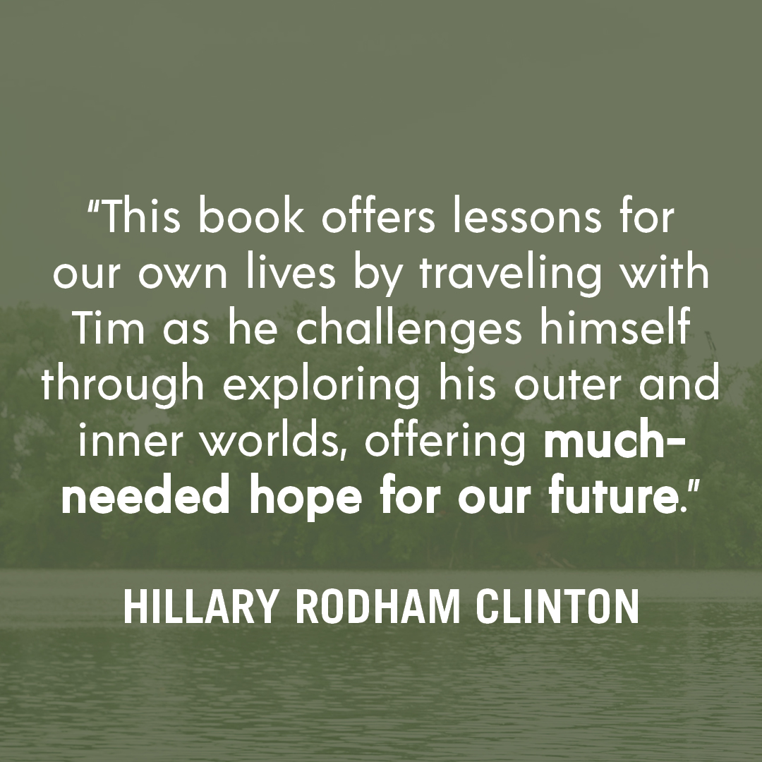 “This book offers lessons for our own lives by traveling with Tim as he challenges himself through exploring his outer and inner worlds, offering much-needed hope for our future.” — HILLARY RODHAM CLINTON